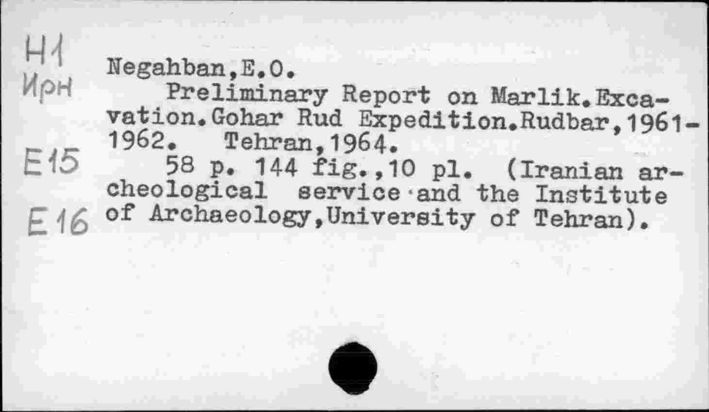 ﻿44 Ирн
Е15
£16
Negahban,E.O.
Preliminary Report on Marlik.Excavation. Gohar Rud Expedition.Rudbar.196I-1962. Tehran,1964.
58 p. 144 fig.,10 pl. (Iranian archeological service*and the Institute of Archaeology,University of Tehran).